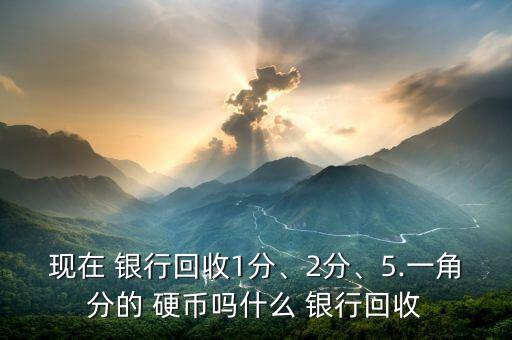 現(xiàn)在 銀行回收1分、2分、5.一角分的 硬幣嗎什么 銀行回收