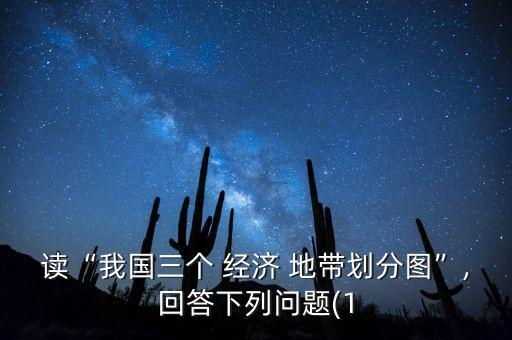 讀“我國三個 經(jīng)濟(jì) 地帶劃分圖”,回答下列問題(1
