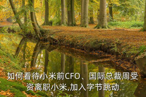 如何看待小米前CFO、國際總裁周受資離職小米,加入字節(jié)跳動