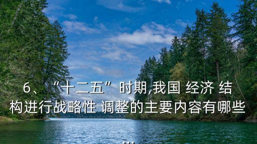 6、“十二五”時(shí)期,我國(guó) 經(jīng)濟(jì) 結(jié)構(gòu)進(jìn)行戰(zhàn)略性 調(diào)整的主要內(nèi)容有哪些...