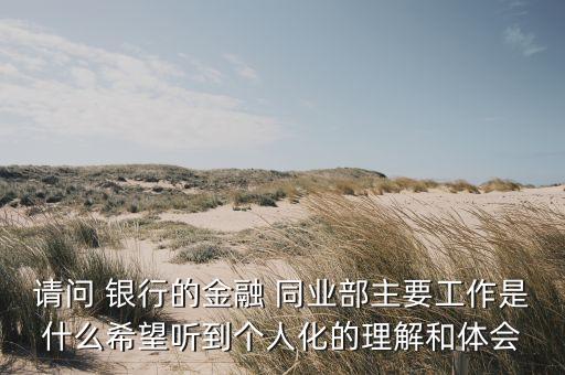 請問 銀行的金融 同業(yè)部主要工作是什么希望聽到個(gè)人化的理解和體會