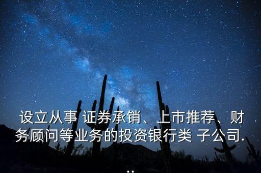  設(shè)立從事 證券承銷、上市推薦、財務(wù)顧問等業(yè)務(wù)的投資銀行類 子公司...