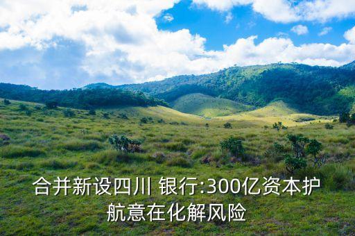 合并新設(shè)四川 銀行:300億資本護(hù)航意在化解風(fēng)險