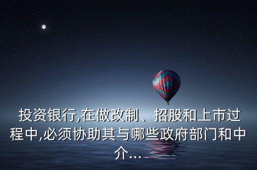  投資銀行,在做改制、招股和上市過程中,必須協(xié)助其與哪些政府部門和中介...
