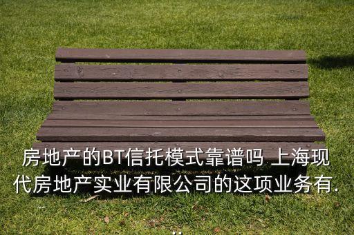 房地產(chǎn)的BT信托模式靠譜嗎 上?，F(xiàn)代房地產(chǎn)實(shí)業(yè)有限公司的這項(xiàng)業(yè)務(wù)有...
