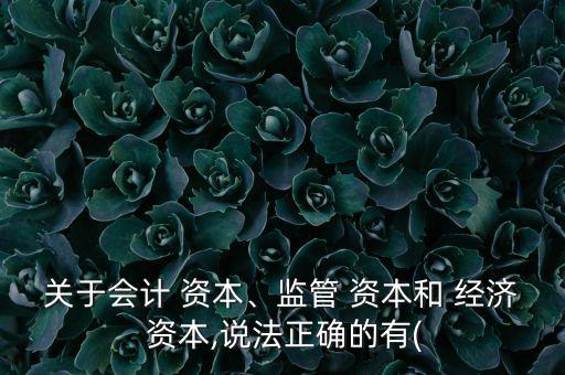 關(guān)于會(huì)計(jì) 資本、監(jiān)管 資本和 經(jīng)濟(jì) 資本,說(shuō)法正確的有(