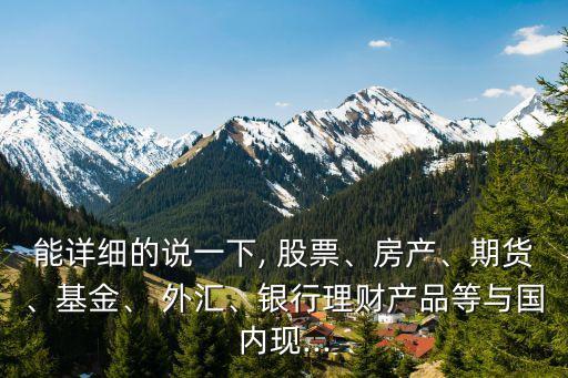 能詳細(xì)的說(shuō)一下, 股票、房產(chǎn)、期貨、基金、 外匯、銀行理財(cái)產(chǎn)品等與國(guó)內(nèi)現(xiàn)...