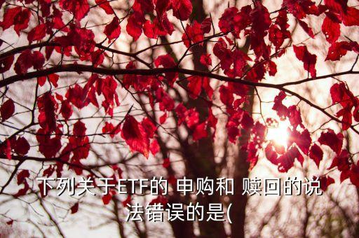 下列關(guān)于ETF的 申購(gòu)和 贖回的說(shuō)法錯(cuò)誤的是(