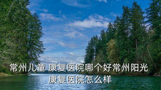 常州兒童 康復醫(yī)院哪個好常州陽光 康復醫(yī)院怎么樣