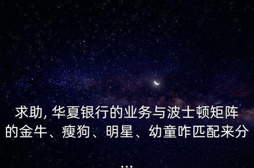求助, 華夏銀行的業(yè)務(wù)與波士頓矩陣的金牛、瘦狗、明星、幼童咋匹配來(lái)分...