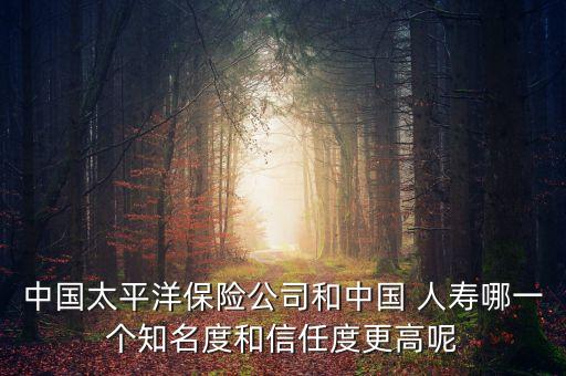 中國太平洋保險(xiǎn)公司和中國 人壽哪一個知名度和信任度更高呢
