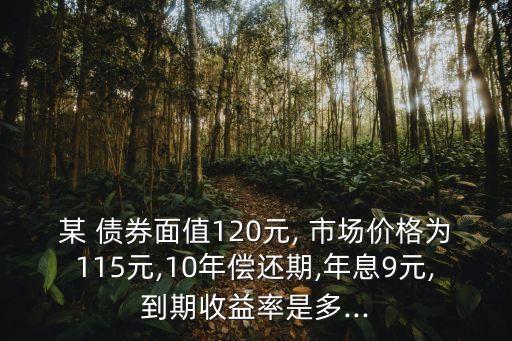 某 債券面值120元, 市場價(jià)格為115元,10年償還期,年息9元,到期收益率是多...