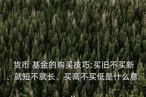  貨幣 基金的購買技巧:買舊不買新、就短不就長、買高不買低是什么意...