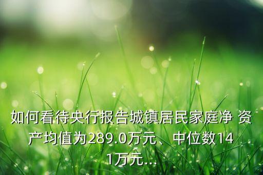 如何看待央行報(bào)告城鎮(zhèn)居民家庭凈 資產(chǎn)均值為289.0萬元、中位數(shù)141萬元...