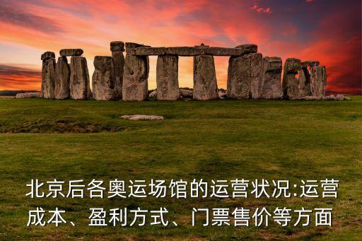  北京后各奧運(yùn)場(chǎng)館的運(yùn)營(yíng)狀況:運(yùn)營(yíng)成本、盈利方式、門票售價(jià)等方面