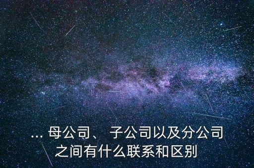 ... 母公司、 子公司以及分公司之間有什么聯(lián)系和區(qū)別
