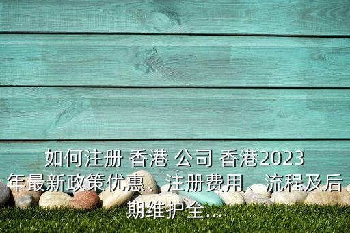 如何注冊 香港 公司 香港2023年最新政策優(yōu)惠、注冊費用、流程及后期維護全...