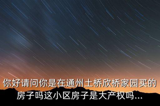 你好請(qǐng)問你是在通州土橋欣橋家園買的房子嗎這小區(qū)房子是大產(chǎn)權(quán)嗎...