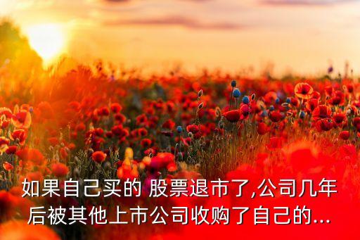 如果自己買(mǎi)的 股票退市了,公司幾年后被其他上市公司收購(gòu)了自己的...