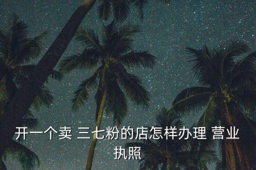 開(kāi)一個(gè)賣 三七粉的店怎樣辦理 營(yíng)業(yè)執(zhí)照