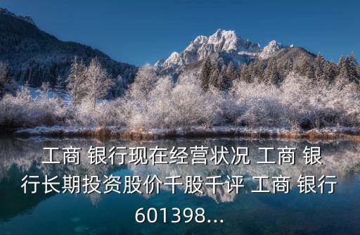  工商 銀行現(xiàn)在經營狀況 工商 銀行長期投資股價千股千評 工商 銀行601398...