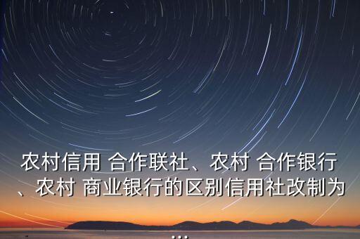 農(nóng)村信用 合作聯(lián)社、農(nóng)村 合作銀行、農(nóng)村 商業(yè)銀行的區(qū)別信用社改制為...