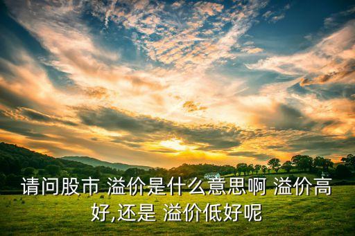 請(qǐng)問(wèn)股市 溢價(jià)是什么意思啊 溢價(jià)高好,還是 溢價(jià)低好呢