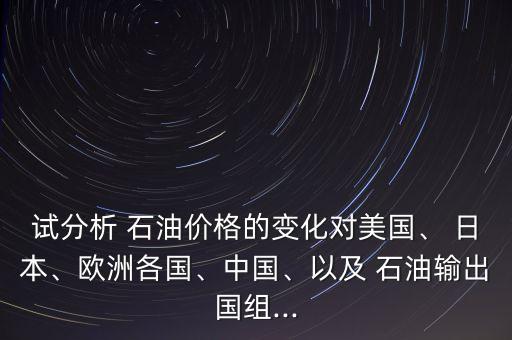 試分析 石油價(jià)格的變化對(duì)美國(guó)、 日本、歐洲各國(guó)、中國(guó)、以及 石油輸出國(guó)組...