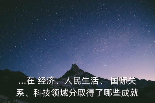 ...在 經(jīng)濟(jì)、人民生活、 國(guó)際關(guān)系、科技領(lǐng)域分取得了哪些成就