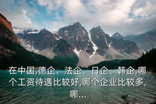在中國(guó),德企、法企、日企、韓企,哪個(gè)工資待遇比較好,哪個(gè)企業(yè)比較多,哪...