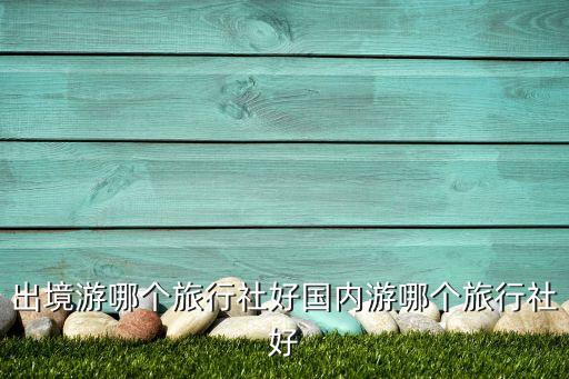 出境游哪個旅行社好國內游哪個旅行社好