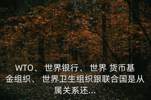 WTO、 世界銀行、 世界 貨幣基金組織、 世界衛(wèi)生組織跟聯(lián)合國是從屬關(guān)系還...