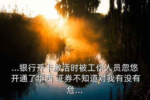 ...銀行開卡激活時(shí)被工作人員忽悠 開通了華西 證券不知道對我有沒有危...