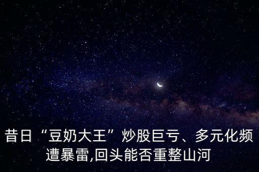 昔日“豆奶大王”炒股巨虧、多元化頻遭暴雷,回頭能否重整山河