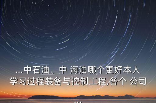 ...中石油、中 海油哪個(gè)更好本人學(xué)習(xí)過程裝備與控制工程,各個(gè) 公司...