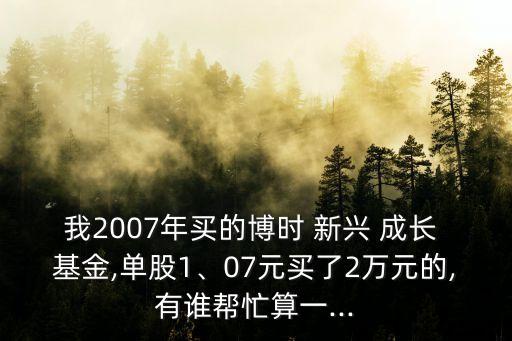 我2007年買的博時(shí) 新興 成長(zhǎng) 基金,單股1、07元買了2萬(wàn)元的,有誰(shuí)幫忙算一...