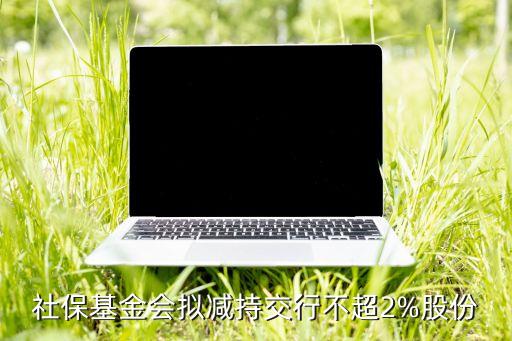 社保基金會(huì)擬減持交行不超2%股份