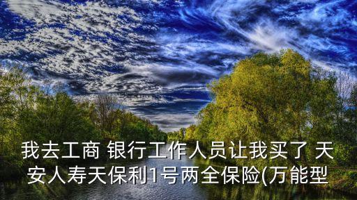 我去工商 銀行工作人員讓我買了 天安人壽天保利1號(hào)兩全保險(xiǎn)(萬能型