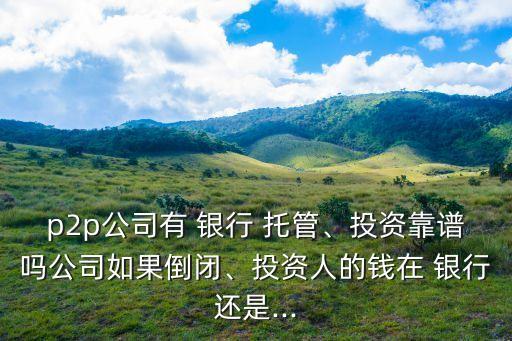 p2p公司有 銀行 托管、投資靠譜嗎公司如果倒閉、投資人的錢在 銀行還是...