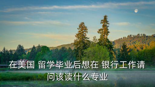 在美國 留學(xué)畢業(yè)后想在 銀行工作請(qǐng)問該讀什么專業(yè)