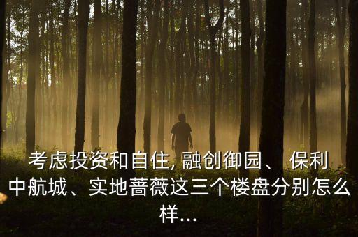 考慮投資和自住, 融創(chuàng)御園、 保利中航城、實(shí)地薔薇這三個(gè)樓盤分別怎么樣...