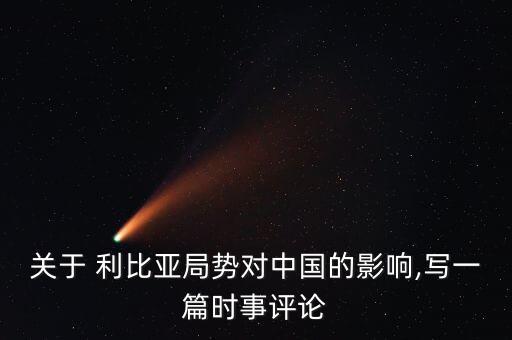 關(guān)于 利比亞局勢(shì)對(duì)中國(guó)的影響,寫(xiě)一篇時(shí)事評(píng)論