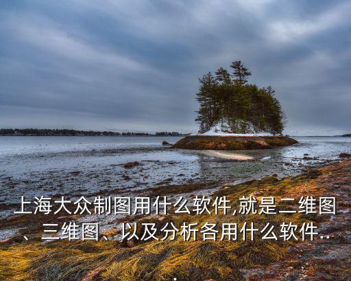 上海大眾制圖用什么軟件,就是二維圖、三維圖、以及分析各用什么軟件...