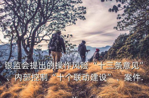 銀監(jiān)會(huì)提出的操作風(fēng)險(xiǎn)“十三條意見”、內(nèi)部控制“十個(gè)聯(lián)動(dòng)建設(shè)”、案件...