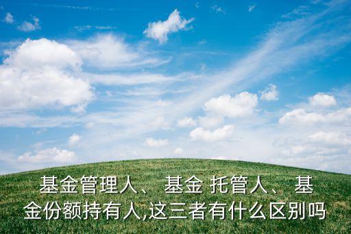  基金管理人、 基金 托管人、 基金份額持有人,這三者有什么區(qū)別嗎