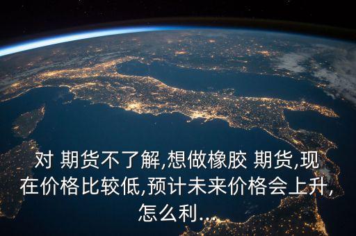 對 期貨不了解,想做橡膠 期貨,現(xiàn)在價格比較低,預計未來價格會上升,怎么利...