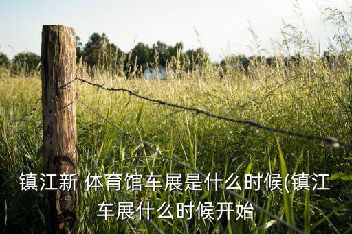 鎮(zhèn)江新 體育館車(chē)展是什么時(shí)候(鎮(zhèn)江車(chē)展什么時(shí)候開(kāi)始