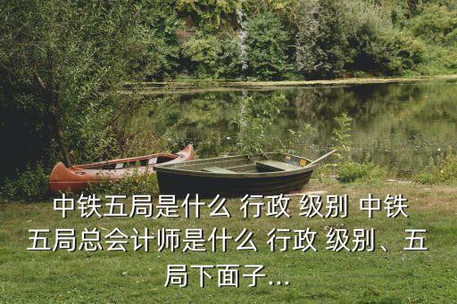  中鐵五局是什么 行政 級(jí)別 中鐵五局總會(huì)計(jì)師是什么 行政 級(jí)別、五局下面子...