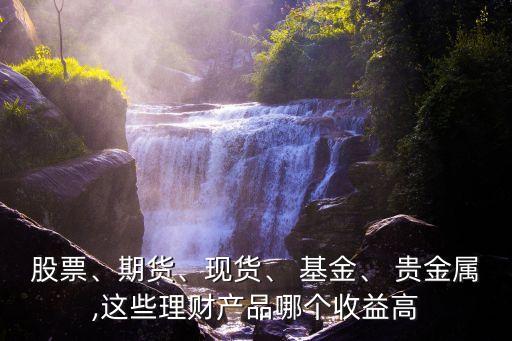 股票、期貨、現(xiàn)貨、 基金、 貴金屬,這些理財(cái)產(chǎn)品哪個(gè)收益高