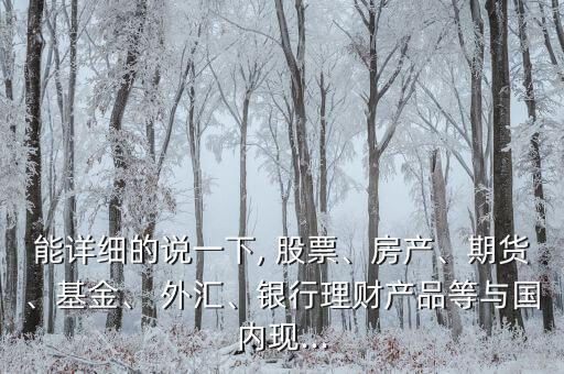 能詳細的說一下, 股票、房產(chǎn)、期貨、基金、 外匯、銀行理財產(chǎn)品等與國內(nèi)現(xiàn)...